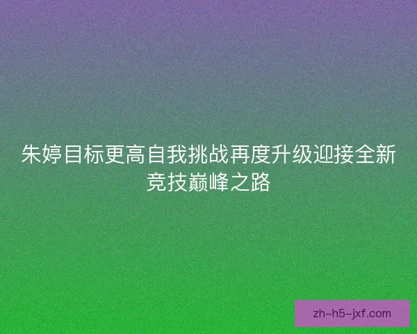 朱婷目标更高自我挑战再度升级迎接全新竞技巅峰之路