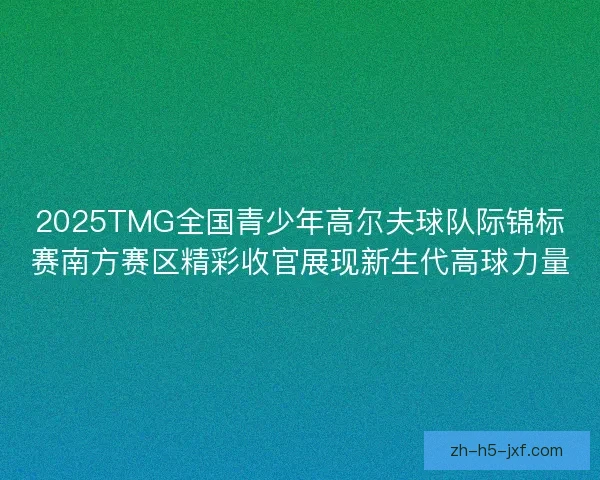 2025TMG全国青少年高尔夫球队际锦标赛南方赛区精彩收官展现新生代高球力量